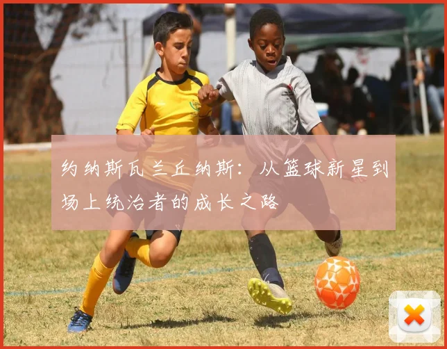 约纳斯瓦兰丘纳斯：从篮球新星到场上统治者的成长之路