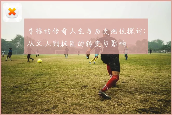 李禄的传奇人生与历史地位探讨：从文人到权臣的转变与影响