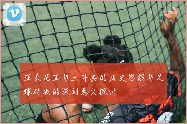 亚美尼亚与土耳其的历史恩怨与足球对决的深刻意义探讨