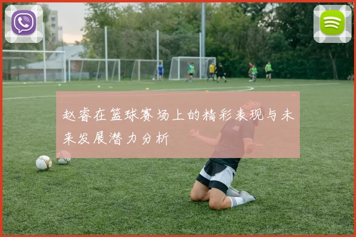 赵睿在篮球赛场上的精彩表现与未来发展潜力分析