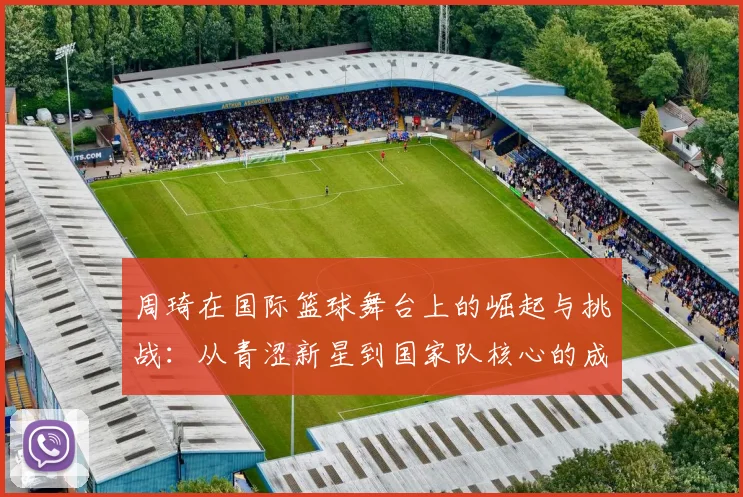 周琦在国际篮球舞台上的崛起与挑战：从青涩新星到国家队核心的成长之路
