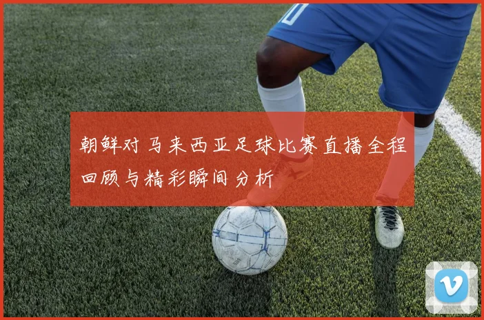朝鲜对马来西亚足球比赛直播全程回顾与精彩瞬间分析