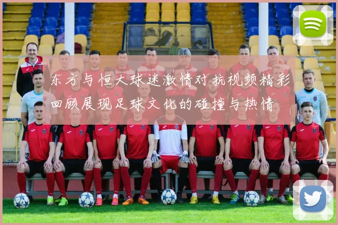 东方与恒大球迷激情对抗视频精彩回顾展现足球文化的碰撞与热情