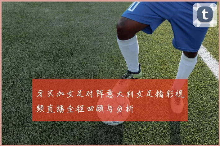 牙买加女足对阵意大利女足精彩视频直播全程回顾与分析