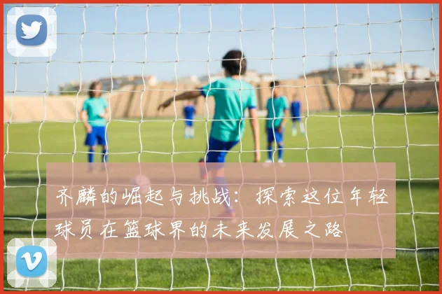齐麟的崛起与挑战：探索这位年轻球员在篮球界的未来发展之路